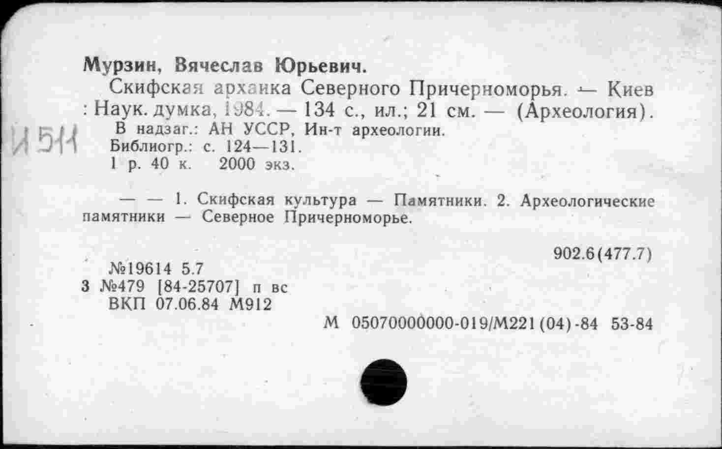 ﻿5«
Мурзин, Вячеслав Юрьевич.
Скифская архаика Северного Причерноморья. Киев : Наук, думка, Î98і. — 134 с., ил.; 21 см.— (Археология).
В надзаг.: АН УССР, Ин-т археологии.
Библиогр.: с. 124—131.
1 р. 40 к. 2000 экз.
— — 1. Скифская культура — Памятники. 2. Археологические памятники — Северное Причерноморье.
902.6(477.7)
№19614 5.7
3 №479 [84-25707] п вс
ВКП 07.06.84 М912
М 05070000000-019/М221 (04)-84 53-84